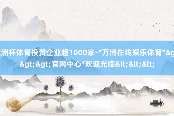 欧洲杯体育投资企业超1000家-*万博在线娱乐体育*>>>官网中心*欢迎光临<<<