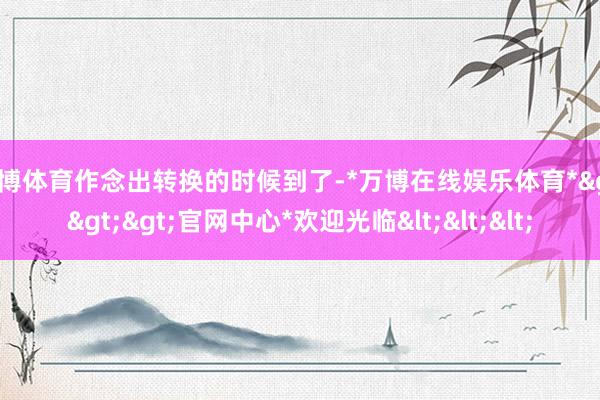 万博体育作念出转换的时候到了-*万博在线娱乐体育*>>>官网中心*欢迎光临<<<