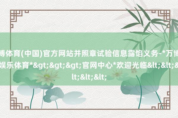 万博体育(中国)官方网站并照章试验信息露馅义务-*万博在线娱乐体育*>>>官网中心*欢迎光临<<<