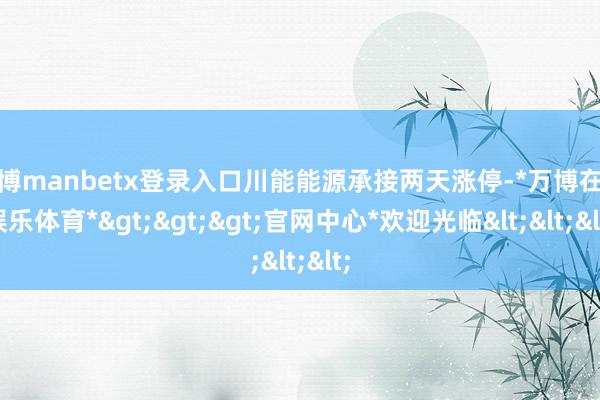 万博manbetx登录入口川能能源承接两天涨停-*万博在线娱乐体育*>>>官网中心*欢迎光临<<<