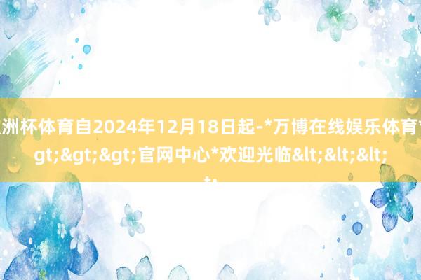 欧洲杯体育自2024年12月18日起-*万博在线娱乐体育*>>>官网中心*欢迎光临<<<