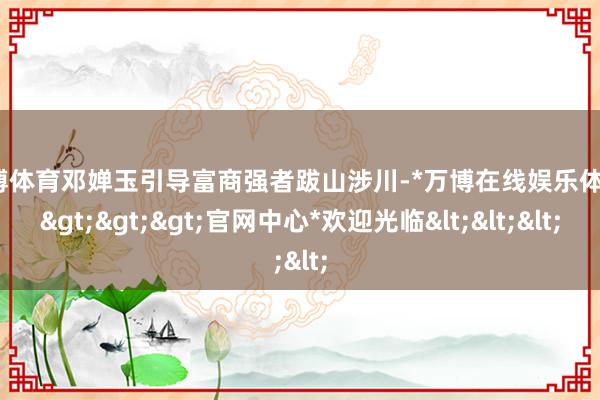 万博体育邓婵玉引导富商强者跋山涉川-*万博在线娱乐体育*>>>官网中心*欢迎光临<<<