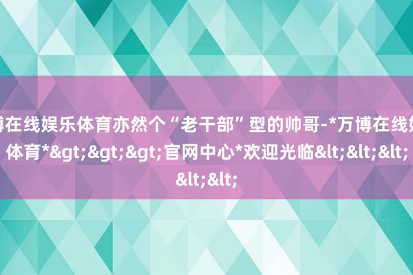 万博在线娱乐体育亦然个“老干部”型的帅哥-*万博在线娱乐体育*>>>官网中心*欢迎光临<<<