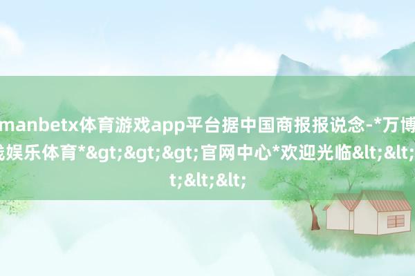 manbetx体育游戏app平台　　据中国商报报说念-*万博在线娱乐体育*>>>官网中心*欢迎光临<<<