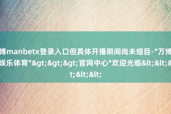 万博manbetx登录入口但具体开播期间尚未细目-*万博在线娱乐体育*>>>官网中心*欢迎光临<<<