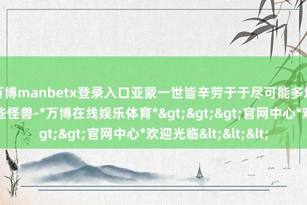 万博manbetx登录入口亚蒙一世皆辛劳于于尽可能多地寻找到并消毕命这些怪兽-*万博在线娱乐体育*>>>官网中心*欢迎光临<<<