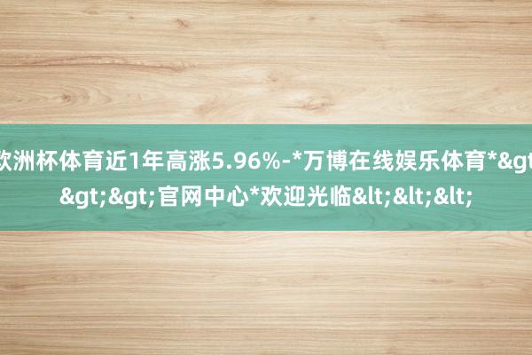 欧洲杯体育近1年高涨5.96%-*万博在线娱乐体育*>>>官网中心*欢迎光临<<<