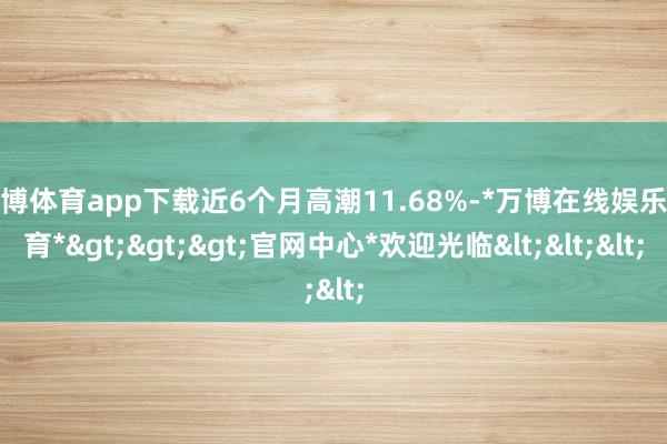 万博体育app下载近6个月高潮11.68%-*万博在线娱乐体育*>>>官网中心*欢迎光临<<<