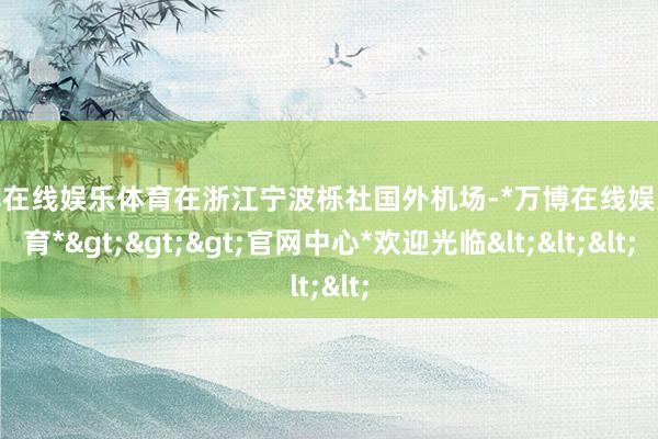万博在线娱乐体育在浙江宁波栎社国外机场-*万博在线娱乐体育*>>>官网中心*欢迎光临<<<