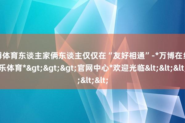 万博体育东谈主家俩东谈主仅仅在“友好相通”-*万博在线娱乐体育*>>>官网中心*欢迎光临<<<