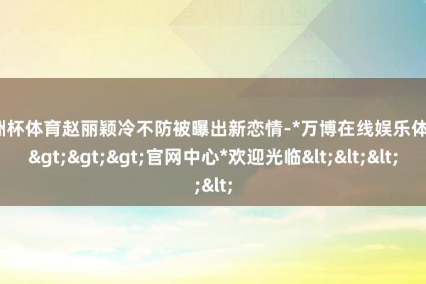 欧洲杯体育赵丽颖冷不防被曝出新恋情-*万博在线娱乐体育*>>>官网中心*欢迎光临<<<