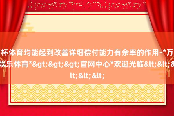 欧洲杯体育均能起到改善详细偿付能力有余率的作用-*万博在线娱乐体育*>>>官网中心*欢迎光临<<<