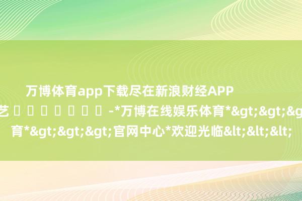 万博体育app下载尽在新浪财经APP            						职守裁剪：秦艺 							-*万博在线娱乐体育*>>>官网中心*欢迎光临<<<