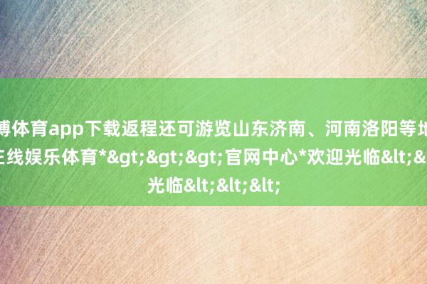 万博体育app下载返程还可游览山东济南、河南洛阳等地-*万博在线娱乐体育*>>>官网中心*欢迎光临<<<