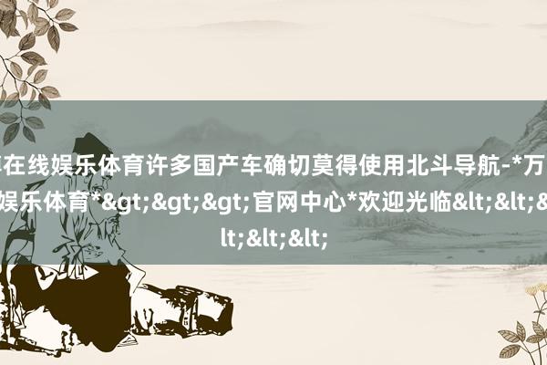万博在线娱乐体育许多国产车确切莫得使用北斗导航-*万博在线娱乐体育*>>>官网中心*欢迎光临<<<