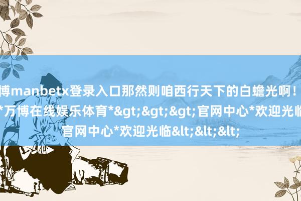 万博manbetx登录入口那然则咱西行天下的白蟾光啊！建树自带光环-*万博在线娱乐体育*>>>官网中心*欢迎光临<<<