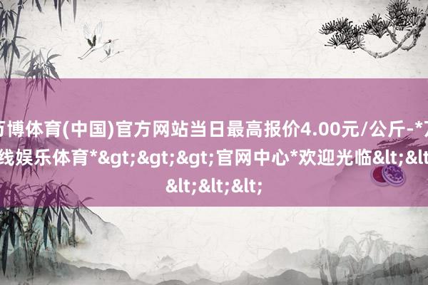 万博体育(中国)官方网站当日最高报价4.00元/公斤-*万博在线娱乐体育*>>>官网中心*欢迎光临<<<