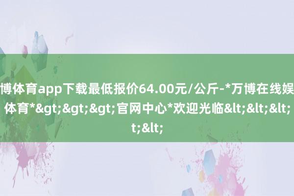 万博体育app下载最低报价64.00元/公斤-*万博在线娱乐体育*>>>官网中心*欢迎光临<<<