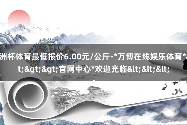欧洲杯体育最低报价6.00元/公斤-*万博在线娱乐体育*>>>官网中心*欢迎光临<<<