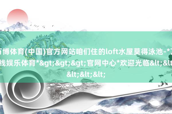 万博体育(中国)官方网站咱们住的loft水屋莫得泳池-*万博在线娱乐体育*>>>官网中心*欢迎光临<<<