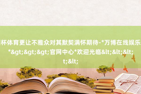 欧洲杯体育更让不雅众对其默契满怀期待-*万博在线娱乐体育*>>>官网中心*欢迎光临<<<