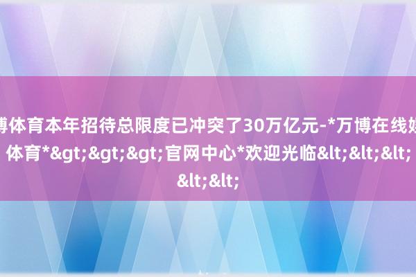 万博体育本年招待总限度已冲突了30万亿元-*万博在线娱乐体育*>>>官网中心*欢迎光临<<<