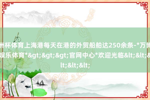 欧洲杯体育上海港每天在港的外贸船舶达250余条-*万博在线娱乐体育*>>>官网中心*欢迎光临<<<