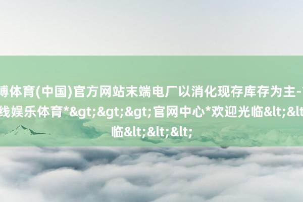 万博体育(中国)官方网站末端电厂以消化现存库存为主-*万博在线娱乐体育*>>>官网中心*欢迎光临<<<