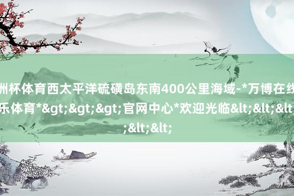 欧洲杯体育西太平洋硫磺岛东南400公里海域-*万博在线娱乐体育*>>>官网中心*欢迎光临<<<