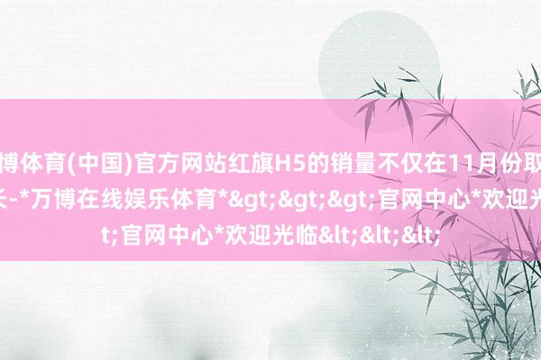 万博体育(中国)官方网站红旗H5的销量不仅在11月份取得了挫折性的增长-*万博在线娱乐体育*>>>官网中心*欢迎光临<<<