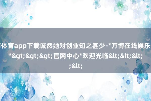 万博体育app下载诚然她对创业知之甚少-*万博在线娱乐体育*>>>官网中心*欢迎光临<<<