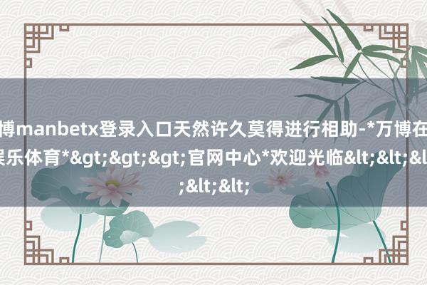 万博manbetx登录入口天然许久莫得进行相助-*万博在线娱乐体育*>>>官网中心*欢迎光临<<<