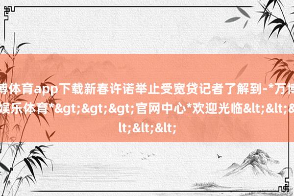 万博体育app下载新春许诺举止受宽贷记者了解到-*万博在线娱乐体育*>>>官网中心*欢迎光临<<<