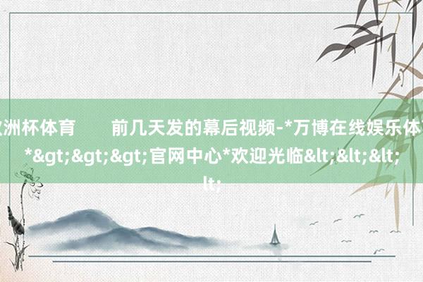 欧洲杯体育       前几天发的幕后视频-*万博在线娱乐体育*>>>官网中心*欢迎光临<<<
