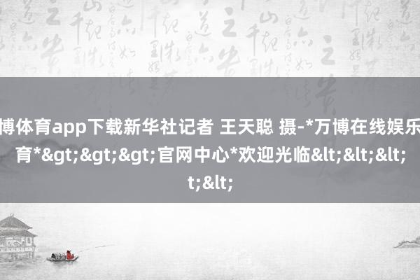 万博体育app下载新华社记者 王天聪 摄-*万博在线娱乐体育*>>>官网中心*欢迎光临<<<