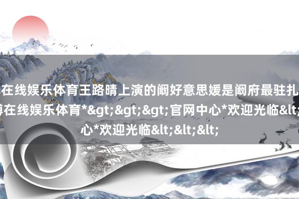 万博在线娱乐体育王路晴上演的阚好意思媛是阚府最驻扎的明珠-*万博在线娱乐体育*>>>官网中心*欢迎光临<<<
