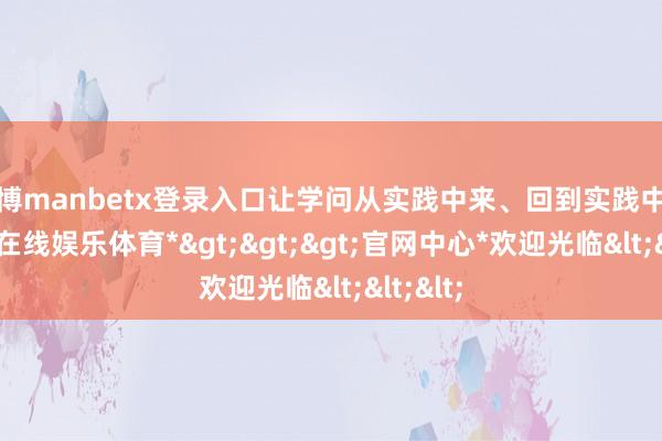 万博manbetx登录入口让学问从实践中来、回到实践中去-*万博在线娱乐体育*>>>官网中心*欢迎光临<<<
