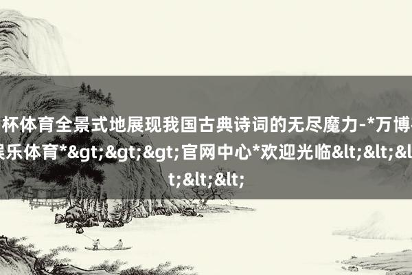 欧洲杯体育全景式地展现我国古典诗词的无尽魔力-*万博在线娱乐体育*>>>官网中心*欢迎光临<<<