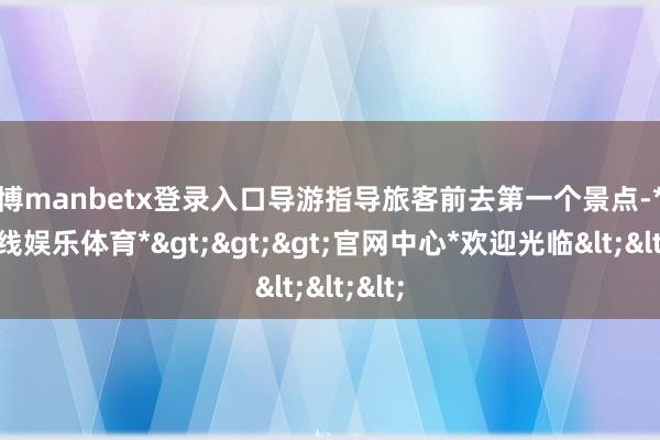 万博manbetx登录入口导游指导旅客前去第一个景点-*万博在线娱乐体育*>>>官网中心*欢迎光临<<<
