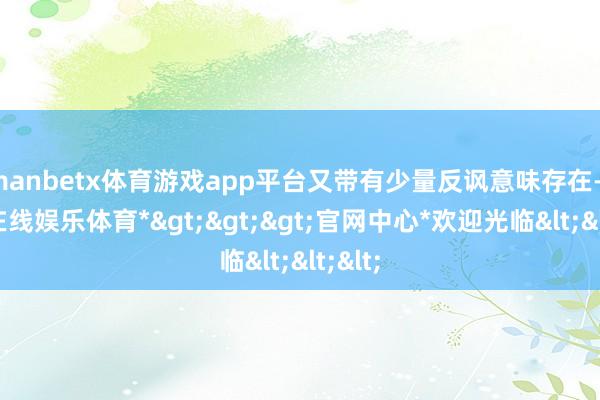 manbetx体育游戏app平台又带有少量反讽意味存在-*万博在线娱乐体育*>>>官网中心*欢迎光临<<<