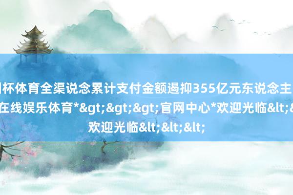 欧洲杯体育全渠说念累计支付金额遏抑355亿元东说念主民币-*万博在线娱乐体育*>>>官网中心*欢迎光临<<<