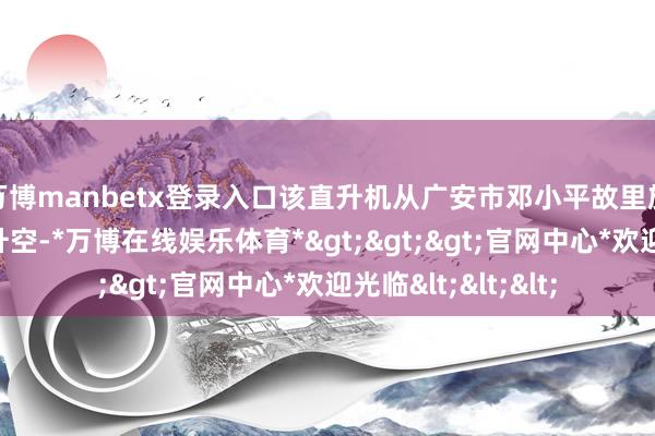 万博manbetx登录入口该直升机从广安市邓小平故里旅游区南门外广场升空-*万博在线娱乐体育*>>>官网中心*欢迎光临<<<