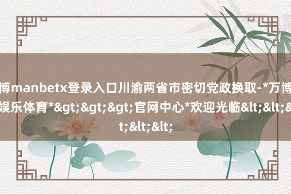 万博manbetx登录入口川渝两省市密切党政换取-*万博在线娱乐体育*>>>官网中心*欢迎光临<<<