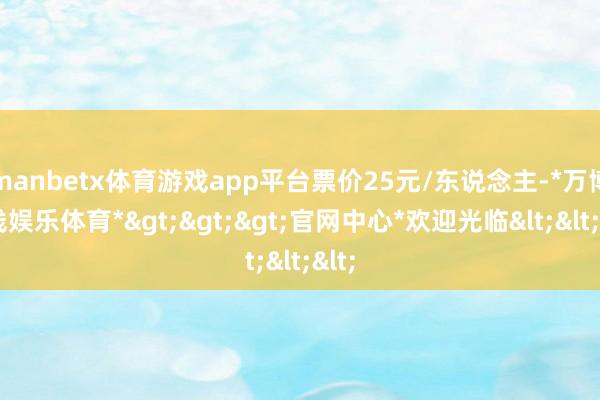 manbetx体育游戏app平台票价25元/东说念主-*万博在线娱乐体育*>>>官网中心*欢迎光临<<<
