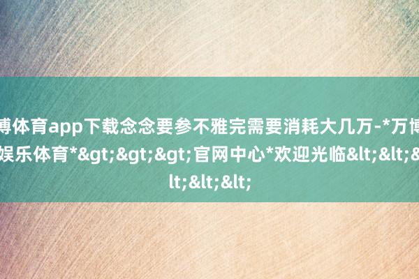 万博体育app下载念念要参不雅完需要消耗大几万-*万博在线娱乐体育*>>>官网中心*欢迎光临<<<