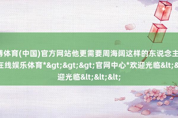 万博体育(中国)官方网站他更需要周海阔这样的东说念主才-*万博在线娱乐体育*>>>官网中心*欢迎光临<<<