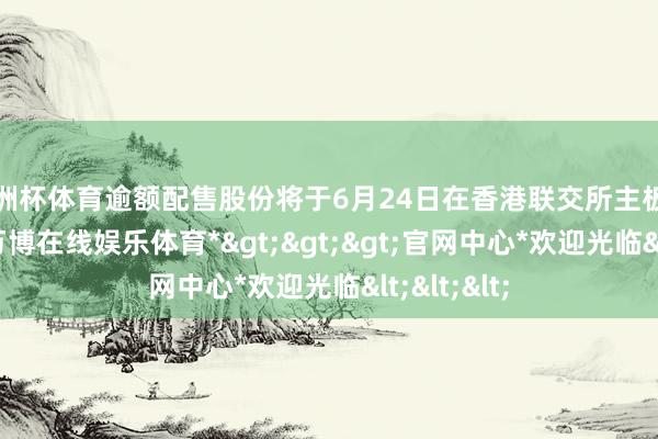 欧洲杯体育逾额配售股份将于6月24日在香港联交所主板上市交往-*万博在线娱乐体育*>>>官网中心*欢迎光临<<<