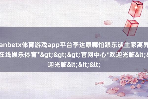manbetx体育游戏app平台李达康哪怕跟东谈主家离异了-*万博在线娱乐体育*>>>官网中心*欢迎光临<<<