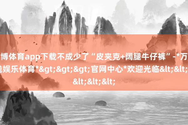 万博体育app下载不成少了“皮夹克+阔腿牛仔裤”-*万博在线娱乐体育*>>>官网中心*欢迎光临<<<