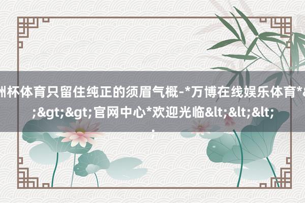 欧洲杯体育只留住纯正的须眉气概-*万博在线娱乐体育*>>>官网中心*欢迎光临<<<